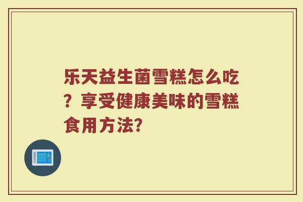 乐天益生菌雪糕怎么吃?享受健康美味的雪糕食用方法?