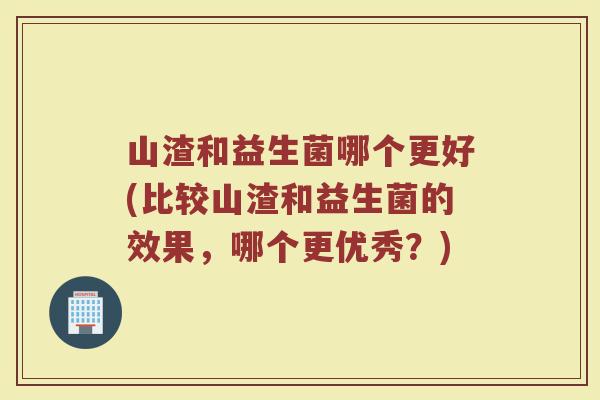山渣和益生菌哪个更好(比较山渣和益生菌的效果,哪个更优秀?)