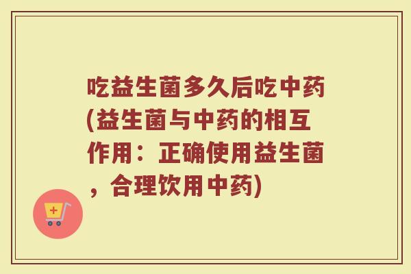 吃益生菌多久后吃中药(益生菌与中药的相互作用:正确使用益生菌,合理饮用中药)
