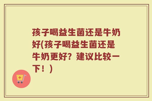 孩子喝益生菌还是牛奶好(孩子喝益生菌还是牛奶更好？建议比较一下！)