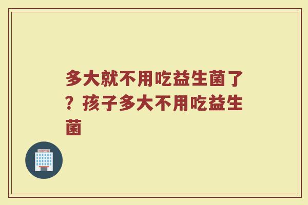 多大就不用吃益生菌了?孩子多大不用吃益生菌