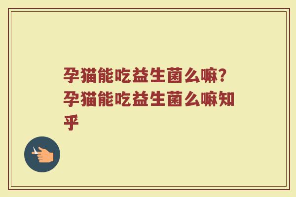 孕猫能吃益生菌么嘛?孕猫能吃益生菌么嘛知乎 孕猫能吃益生菌么嘛?孕猫能吃益生菌么嘛知乎