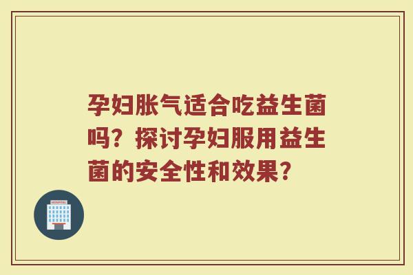 孕妇胀气适合吃益生菌吗?探讨孕妇服用益生菌的安全性和效果?