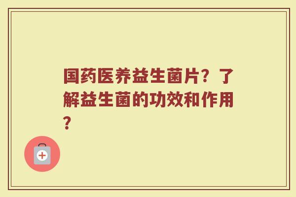 国药医养益生菌片?了解益生菌的功效和作用?