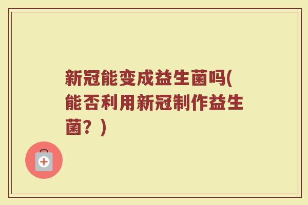 新冠能变成益生菌吗(能否利用新冠制作益生菌?)