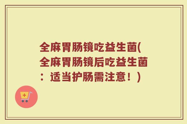 全麻胃肠镜吃益生菌(全麻胃肠镜后吃益生菌:适当护肠需注意!)