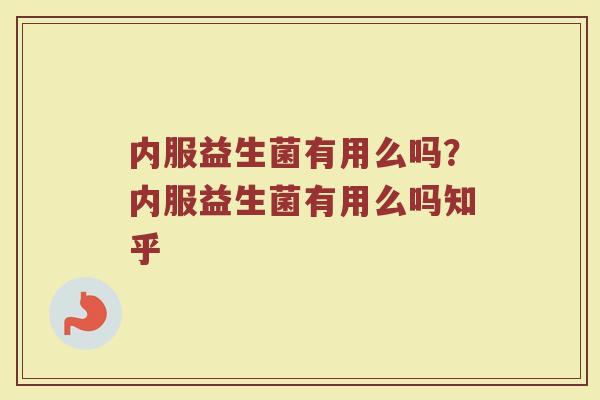 内服益生菌有用么吗?内服益生菌有用么吗知乎