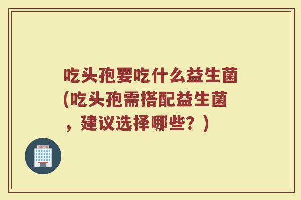吃头孢要吃什么益生菌(吃头孢需搭配益生菌,建议选择哪些?)