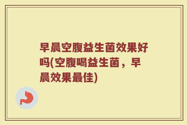 早晨空腹益生菌效果好吗(空腹喝益生菌,早晨效果最佳)