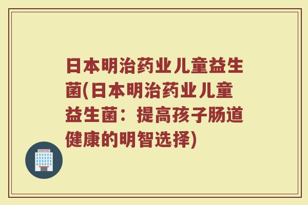 日本明治药业儿童益生菌(日本明治药业儿童益生菌:提高孩子肠道健康的明智选择)