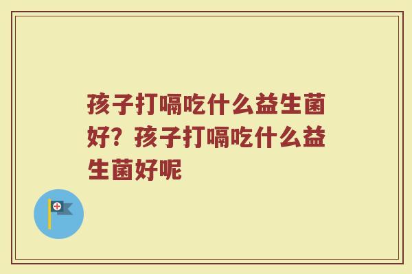 孩子打嗝吃什么益生菌好?孩子打嗝吃什么益生菌好呢