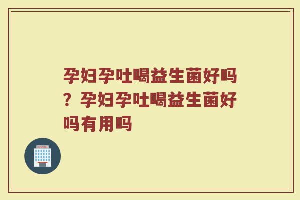 孕妇孕吐喝益生菌好吗？孕妇孕吐喝益生菌好吗有用吗