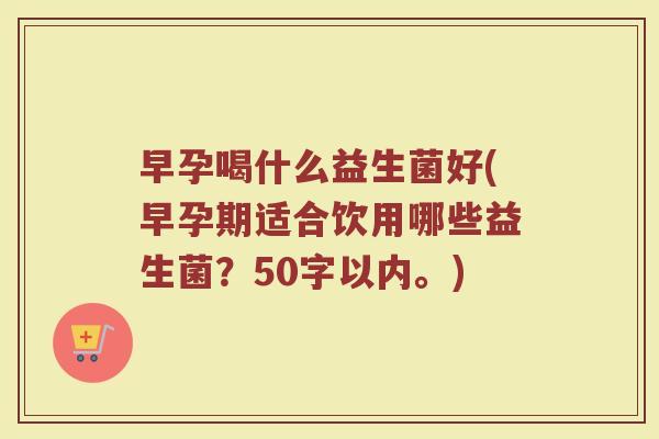 早孕喝什么益生菌好(早孕期适合饮用哪些益生菌?50字以内。) 早孕喝什么益生菌好(早孕期适合饮用哪些益生菌?50字以内。)