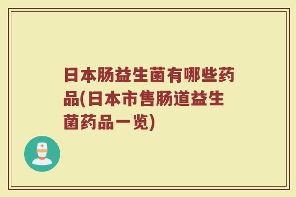 日本肠益生菌有哪些药品(日本市售肠道益生菌药品一览)