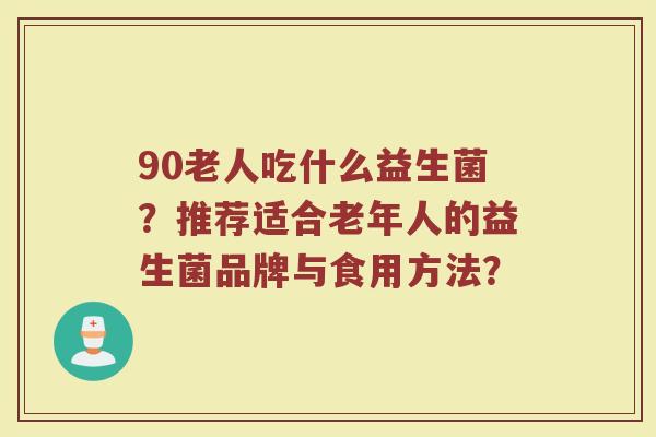 90老人吃什么益生菌?推荐适合老年人的益生菌品牌与食用方法?