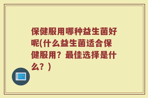 保健服用哪种益生菌好呢(什么益生菌适合保健服用？佳选择是什么？)