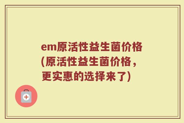 em原活性益生菌价格(原活性益生菌价格,更实惠的选择来了)