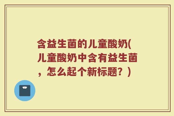 含益生菌的儿童酸奶(儿童酸奶中含有益生菌,怎么起个新标题?) 含益生菌的儿童酸奶(儿童酸奶中含有益生菌,怎么起个新标题?)