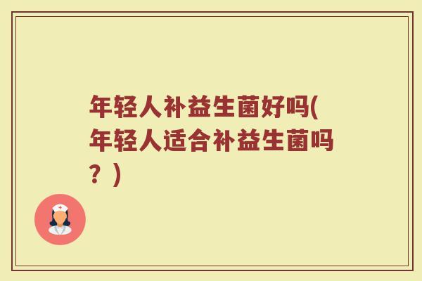 年轻人补益生菌好吗(年轻人适合补益生菌吗?) 年轻人补益生菌好吗(年轻人适合补益生菌吗?)
