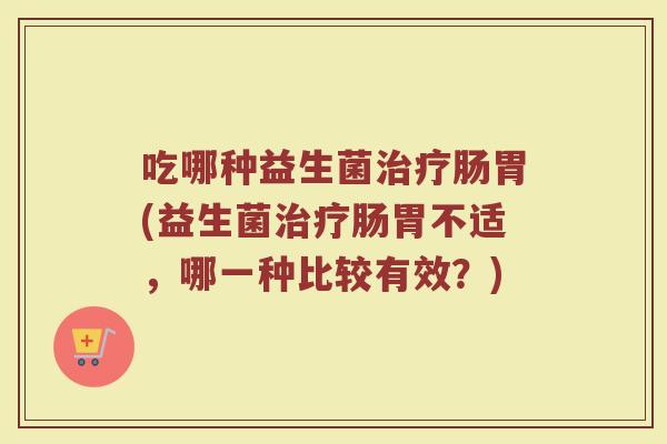 吃哪种益生菌治疗肠胃(益生菌治疗肠胃不适,哪一种比较有效?)