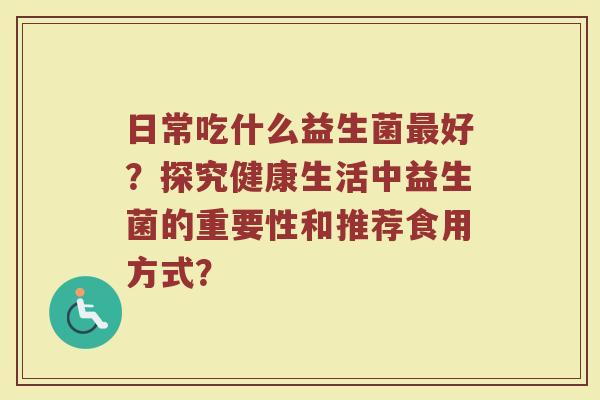 日常吃什么益生菌最好?探究健康生活中益生菌的重要性和推荐食用方式?