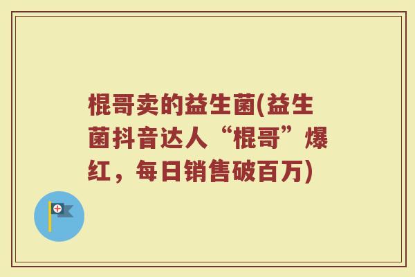 棍哥卖的益生菌(益生菌抖音达人“棍哥”爆红,每日销售破百万)