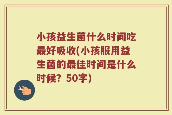 小孩益生菌什么时间吃最好吸收(小孩服用益生菌的最佳时间是什么时候？