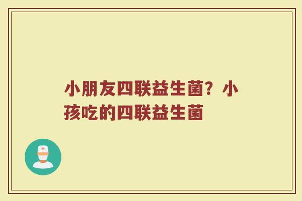 小朋友四联益生菌？小孩吃的四联益生菌