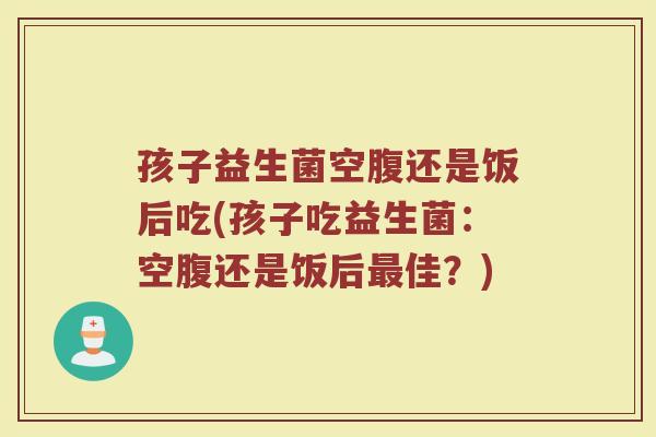 孩子益生菌空腹还是饭后吃(孩子吃益生菌:空腹还是饭后最佳?)