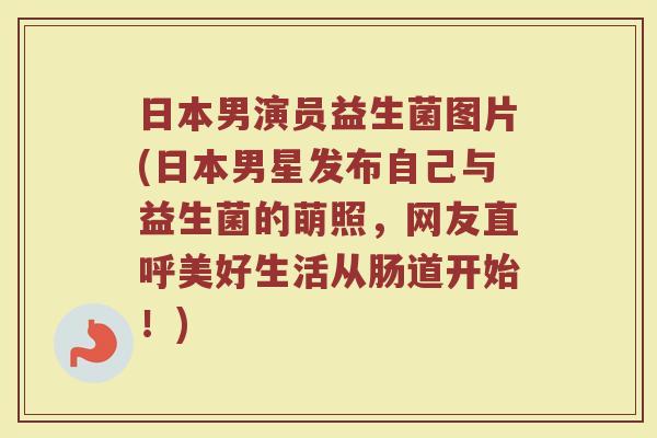 日本男演员益生菌图片(日本男星发布自己与益生菌的萌照,网友直呼美好生活从肠道开始!)