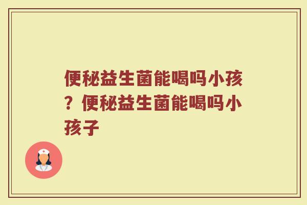 便秘益生菌能喝吗小孩?便秘益生菌能喝吗小孩子