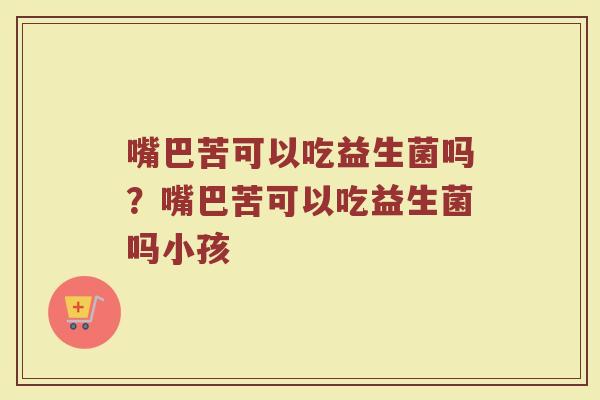 嘴巴苦可以吃益生菌吗?嘴巴苦可以吃益生菌吗小孩