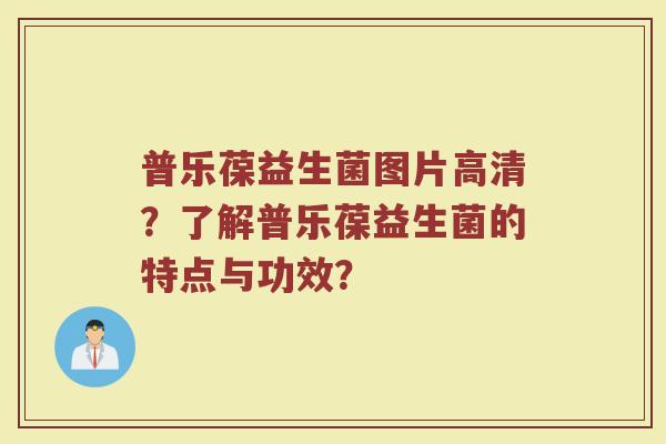 普乐葆益生菌图片高清?了解普乐葆益生菌的特点与功效? 普乐葆益生菌图片高清?了解普乐葆益生菌的特点与功效?