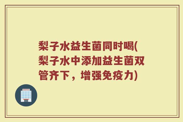 梨子水益生菌同时喝(梨子水中添加益生菌双管齐下，增强力)