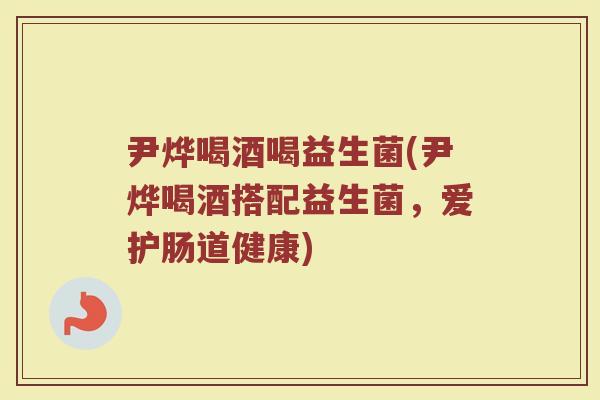 尹烨喝酒喝益生菌(尹烨喝酒搭配益生菌,爱护肠道健康)