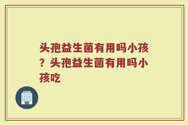 头孢益生菌有用吗小孩?头孢益生菌有用吗小孩吃