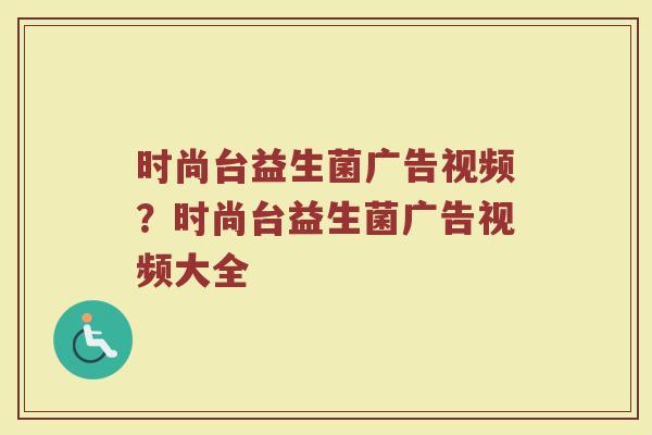 时尚台益生菌广告视频？时尚台益生菌广告视频大全