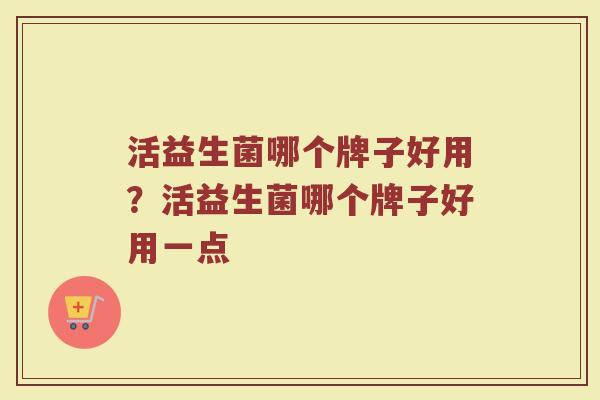 活益生菌哪个牌子好用?活益生菌哪个牌子好用一点