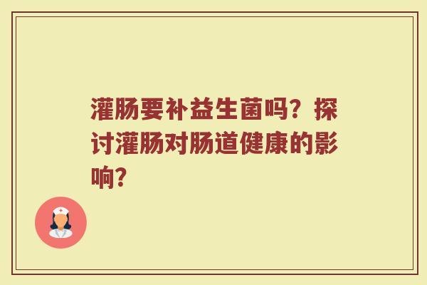 灌肠要补益生菌吗?探讨灌肠对肠道健康的影响?