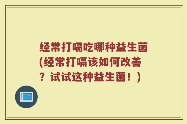 经常打嗝吃哪种益生菌(经常打嗝该如何改善?试试这种益生菌!)