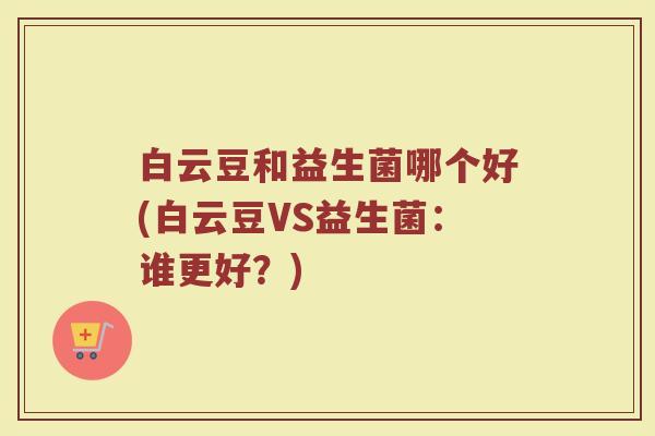 白云豆和益生菌哪个好(白云豆VS益生菌:谁更好?) 白云豆和益生菌哪个好(白云豆VS益生菌:谁更好?)