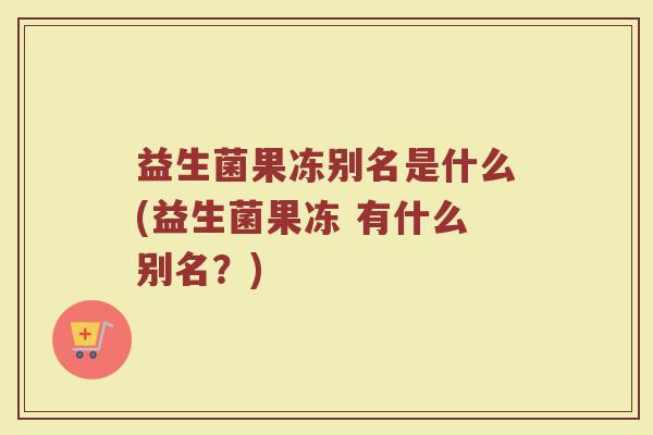 益生菌果冻别名是什么(益生菌果冻 有什么别名?)