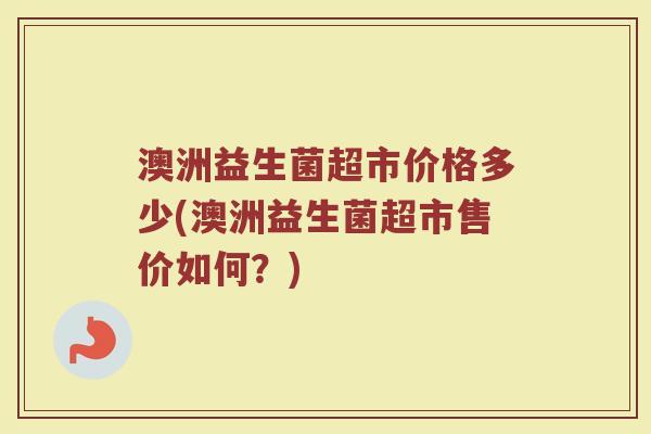 澳洲益生菌超市价格多少(澳洲益生菌超市售价如何?)
