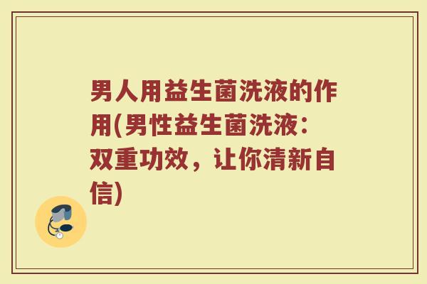 男人用益生菌洗液的作用(男性益生菌洗液:双重功效,让你清新自信)