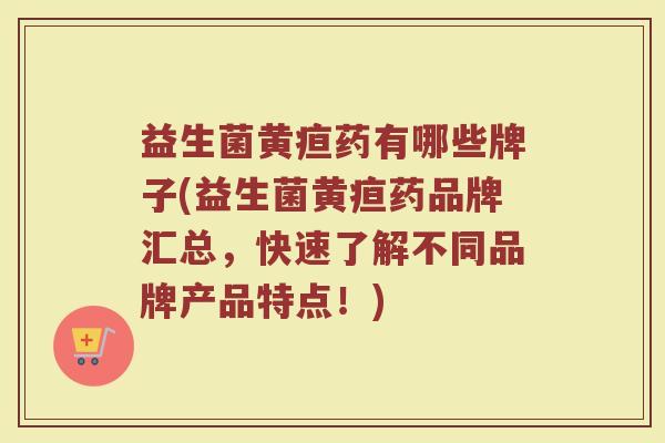 益生菌黄疸药有哪些牌子(益生菌黄疸药品牌汇总,快速了解不同品牌产品特点!)