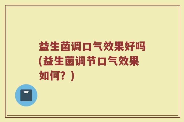 益生菌调口气效果好吗(益生菌调节口气效果如何？)