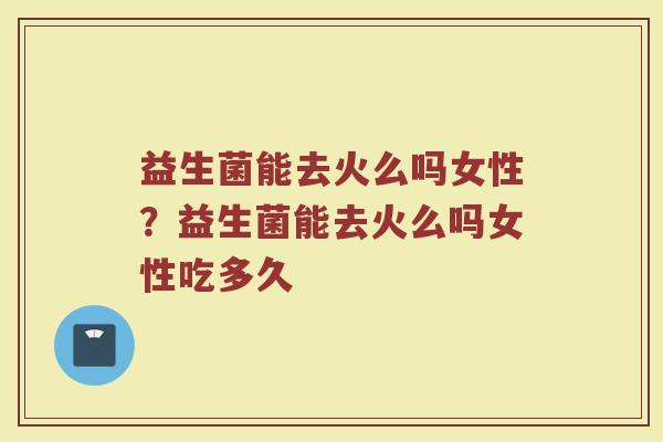 益生菌能去火么吗女性?益生菌能去火么吗女性吃多久