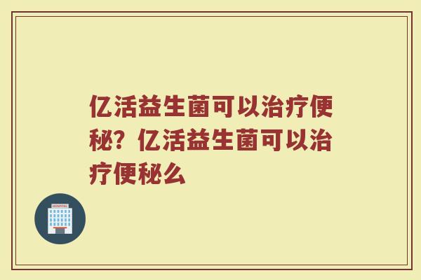 亿活益生菌可以治疗便秘?亿活益生菌可以治疗便秘么