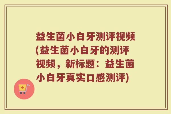 益生菌小白牙测评视频(益生菌小白牙的测评视频，新标题：益生菌小白牙真实口感测评)