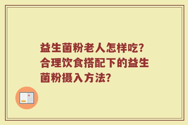 益生菌粉老人怎样吃？合理饮食搭配下的益生菌粉摄入方法？